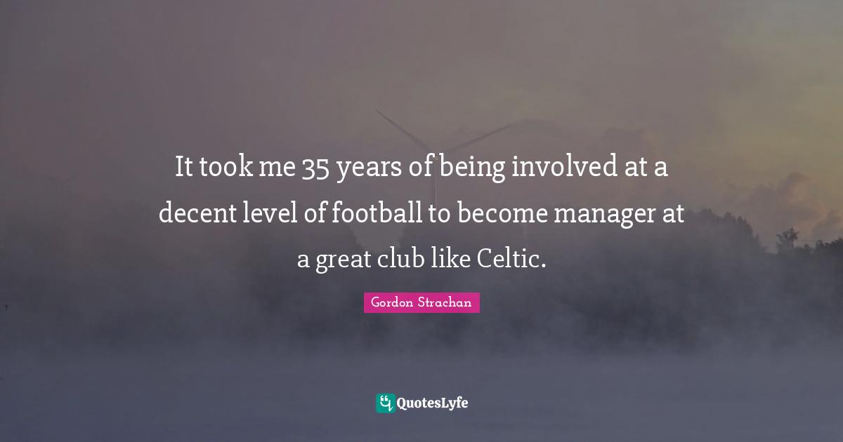 It took me 35 years of being involved at a decent level of football to become manager at a great club like Celtic.