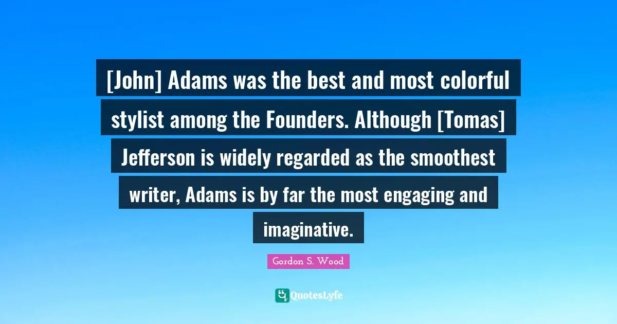 [John] Adams was the best and most colorful stylist among the Founders. Although [Tomas] Jefferson is widely regarded as the smoothest writer, Adams is by far the most engaging and imaginative.