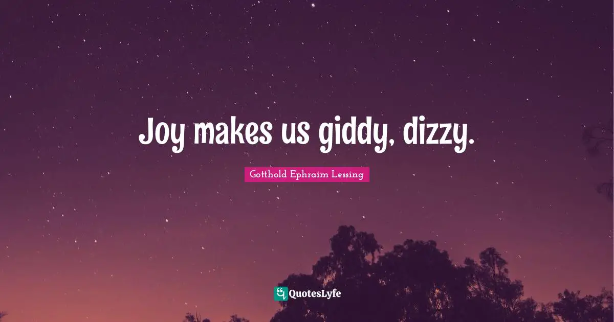 Joy makes us giddy, dizzy.