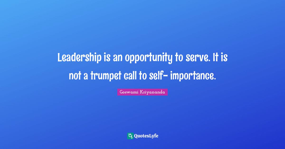 Leadership is an opportunity to serve. It is not a trumpet call to self- importance.