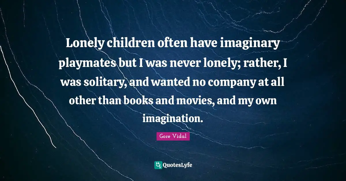 Lonely children often have imaginary playmates but I was never lonely; rather, I was solitary, and wanted no company at all other than books and movies, and my own imagination.