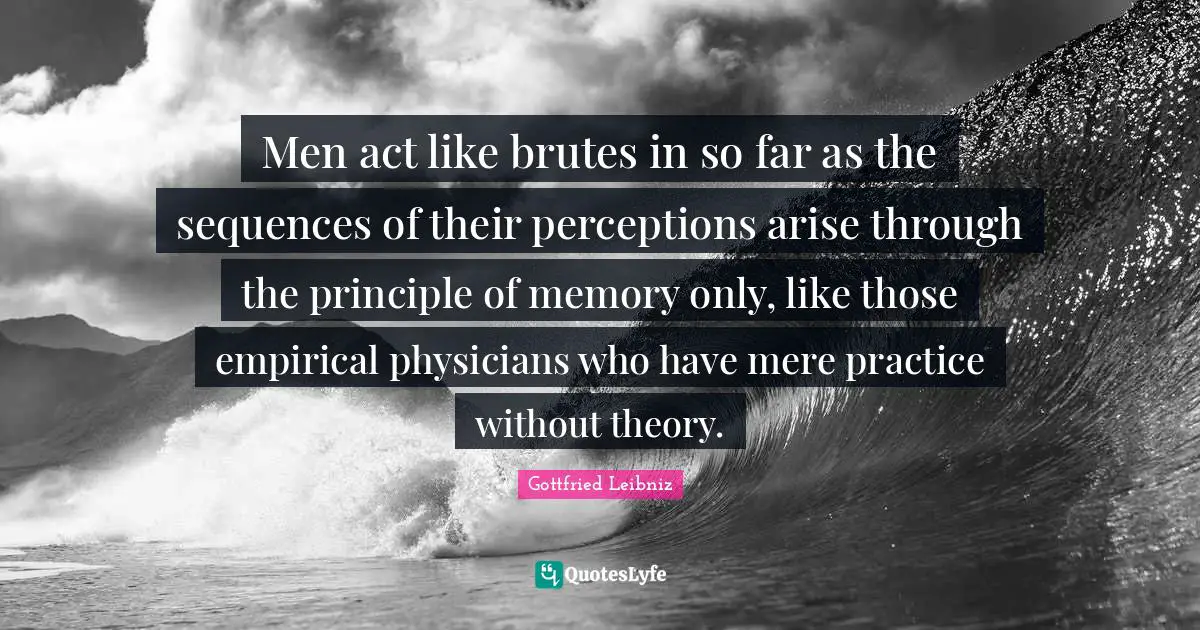 Men act like brutes in so far as the sequences of their perceptions arise through the principle of memory only, like those empirical physicians who have mere practice without theory.