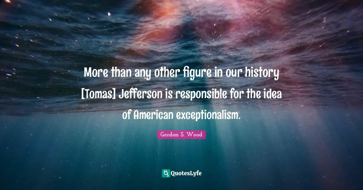 More than any other figure in our history [Tomas] Jefferson is responsible for the idea of American exceptionalism.