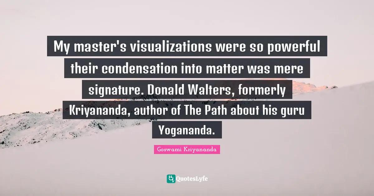 My master's visualizations were so powerful their condensation into matter was mere signature. Donald Walters, formerly Kriyananda, author of The Path about his guru Yogananda.