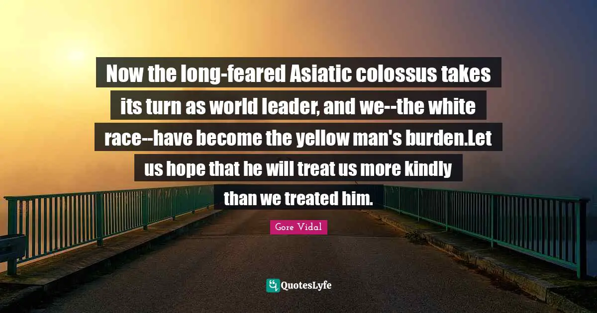 Now the long-feared Asiatic colossus takes its turn as world leader, and we--the white race--have become the yellow man's burden.Let us hope that he will treat us more kindly than we treated him.
