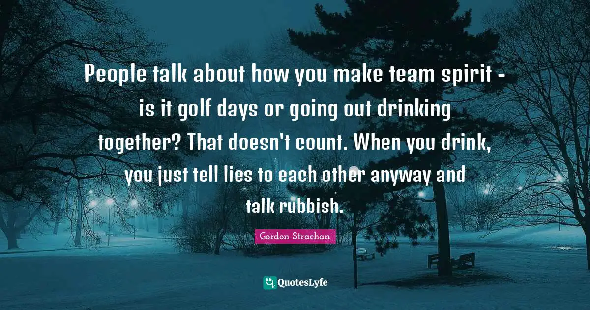 People talk about how you make team spirit - is it golf days or going out drinking together? That doesn't count. When you drink, you just tell lies to each other anyway and talk rubbish.