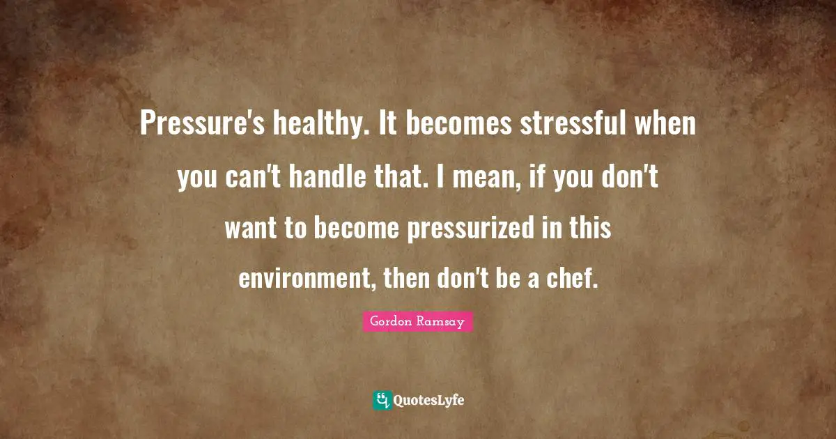 Pressure's healthy. It becomes stressful when you can't handle that. I mean, if you don't want to become pressurized in this environment, then don't be a chef.