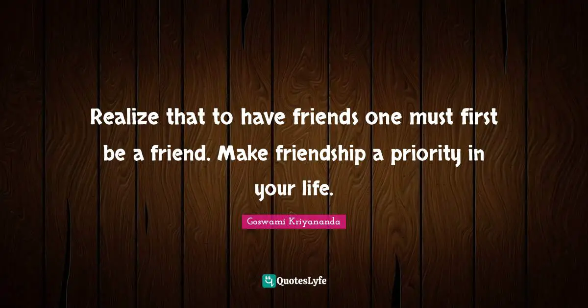 Realize that to have friends one must first be a friend. Make friendship a priority in your life.