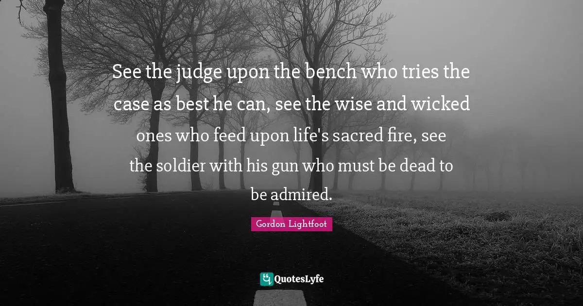 See the judge upon the bench who tries the case as best he can, see the wise and wicked ones who feed upon life's sacred fire, see the soldier with his gun who must be dead to be admired.