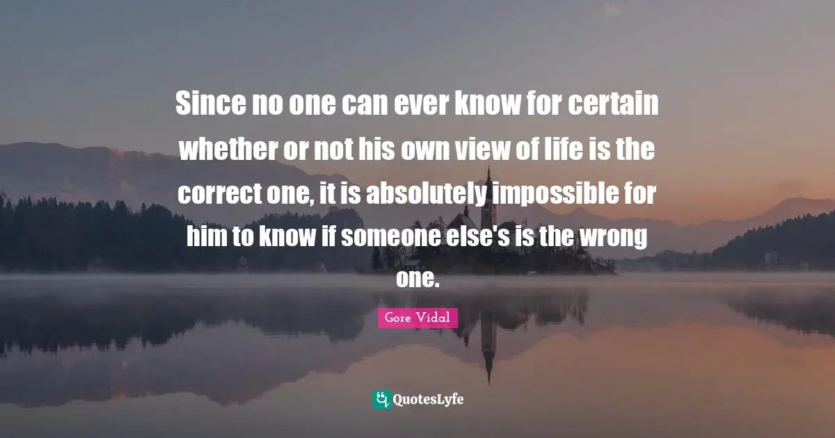 Since no one can ever know for certain whether or not his own view of life is the correct one, it is absolutely impossible for him to know if someone else's is the wrong one.