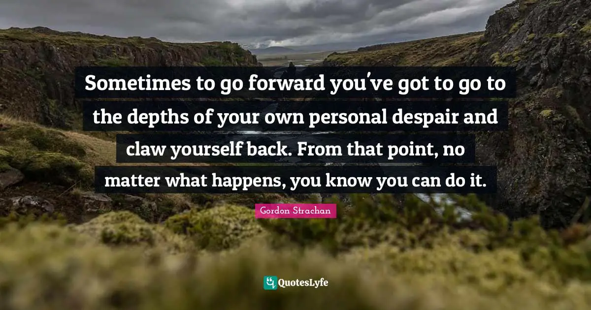 Sometimes to go forward you've got to go to the depths of your own personal despair and claw yourself back. From that point, no matter what happens, you know you can do it.