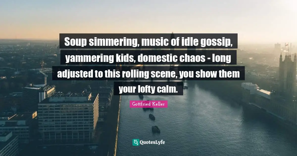 Lofty Quotes: "Soup simmering, music of idle gossip, yammering kids, domestic chaos - long adjusted to this rolling scene, you show them your lofty calm."