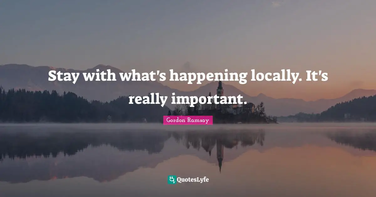 Stay with what's happening locally. It's really important.