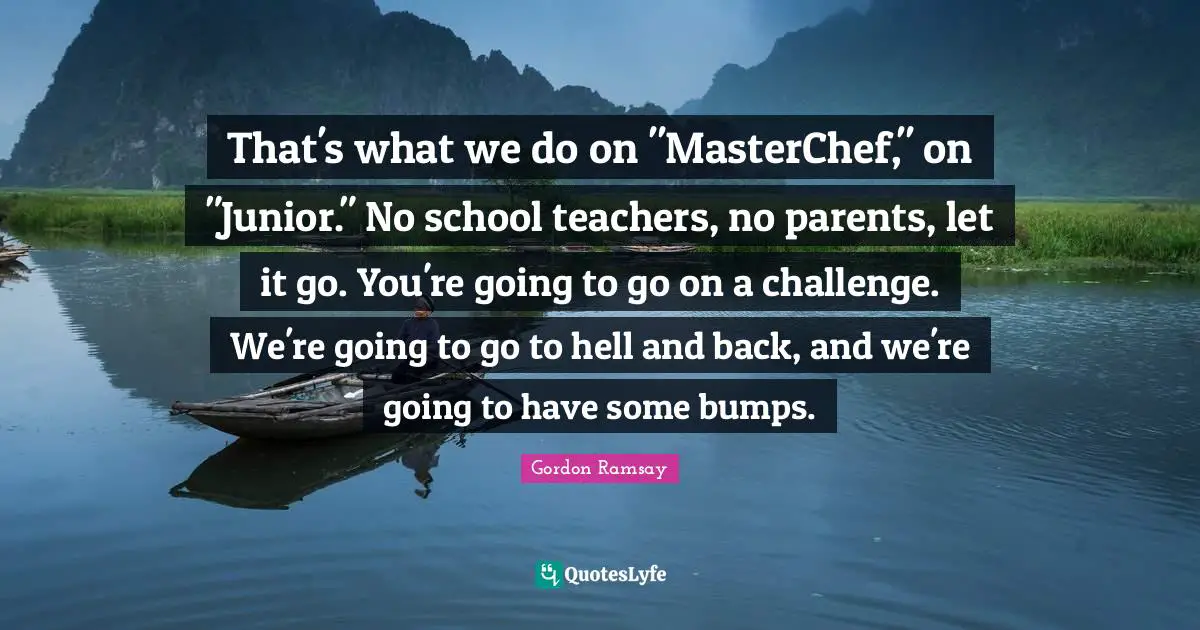 That's what we do on "MasterChef," on "Junior." No school teachers, no parents, let it go. You're going to go on a challenge. We're going to go to hell and back, and we're going to have some bumps.