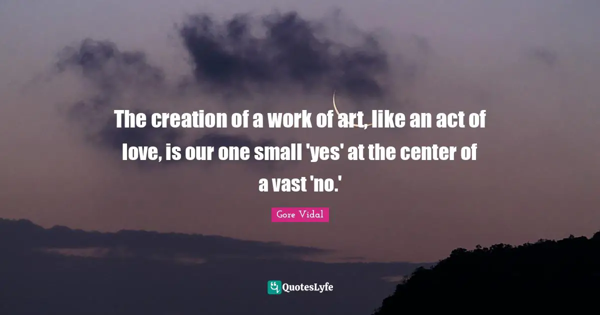 The creation of a work of art, like an act of love, is our one small 'yes' at the center of a vast 'no.'