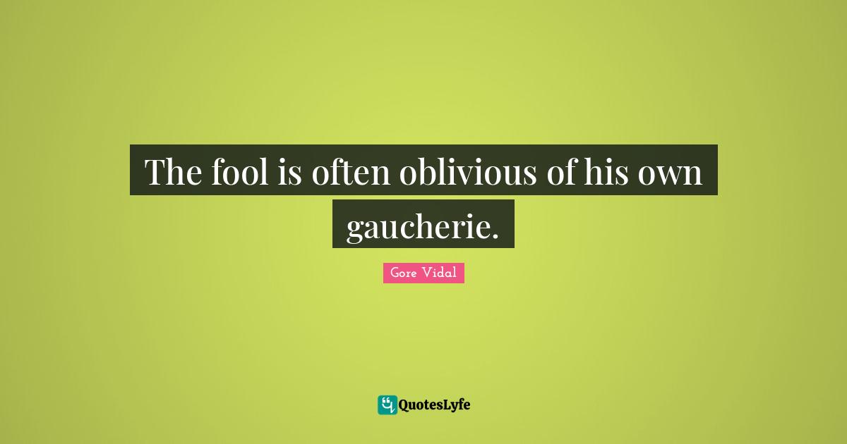 The fool is often oblivious of his own gaucherie.