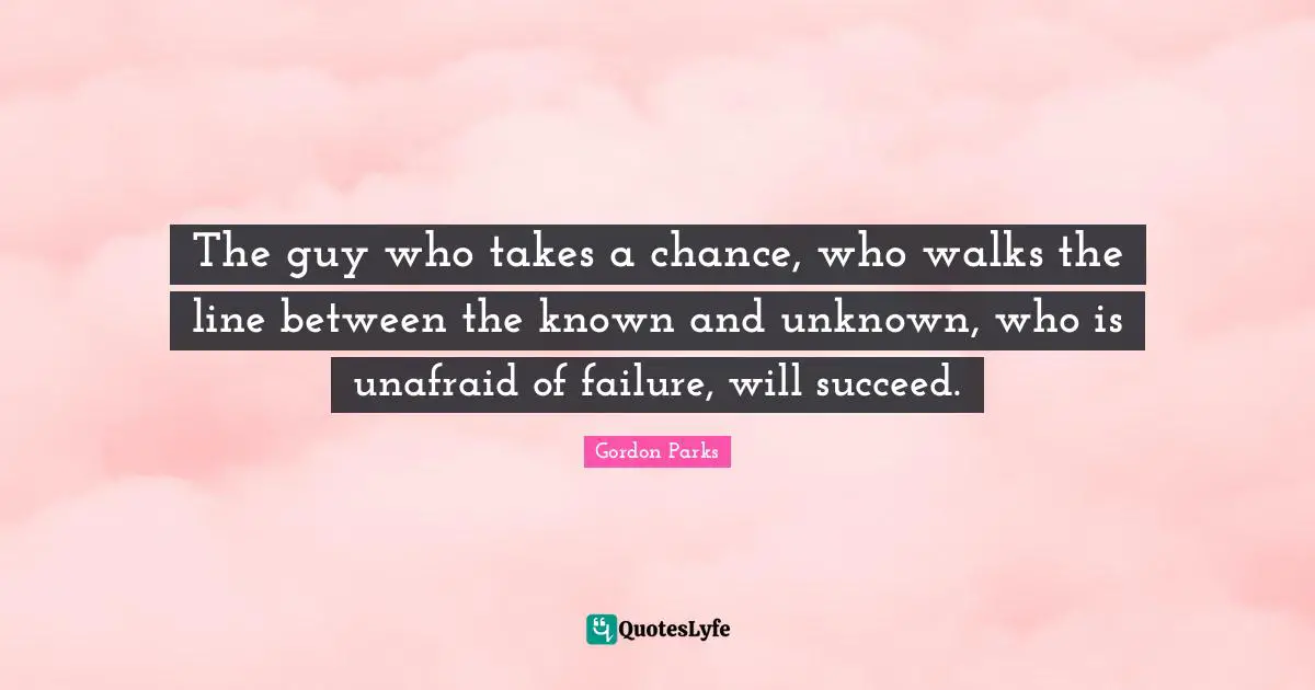 The guy who takes a chance, who walks the line between the known and unknown, who is unafraid of failure, will succeed.