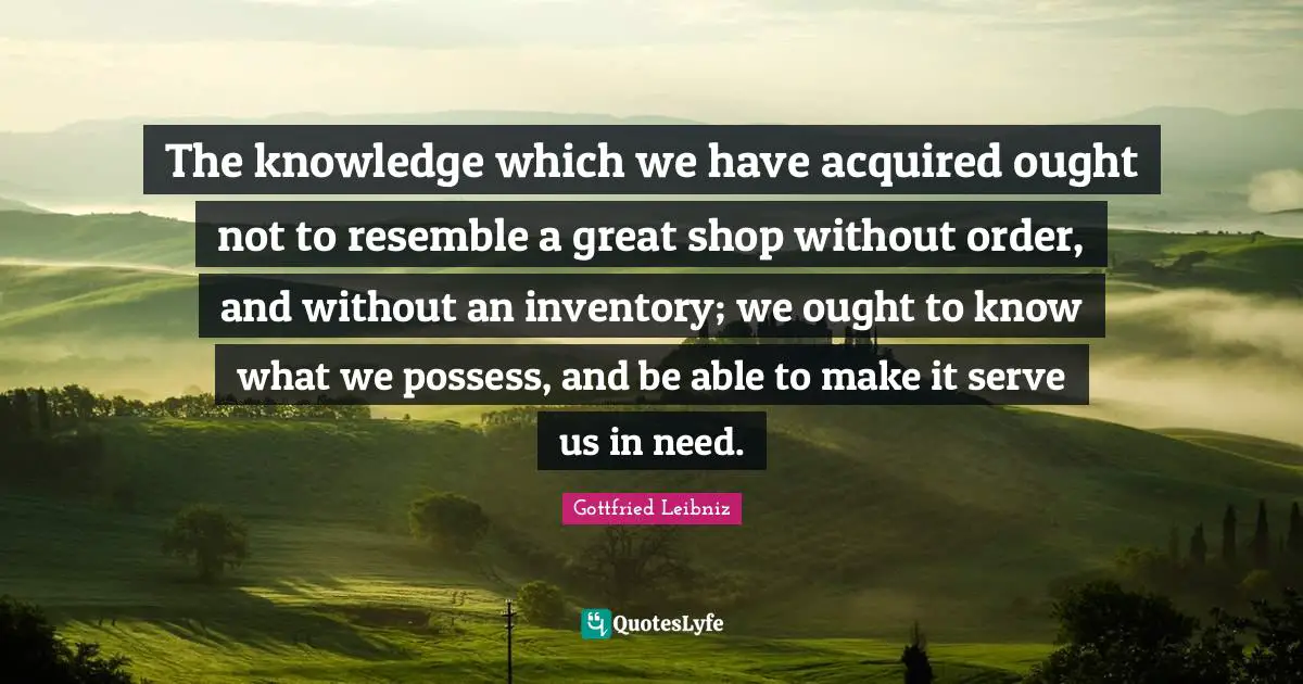 Gottfried Leibniz Quotes: "The knowledge which we have acquired ought not to resemble a great shop without order, and without an inventory; we ought to know what we possess, and be able to make it serve us in need."