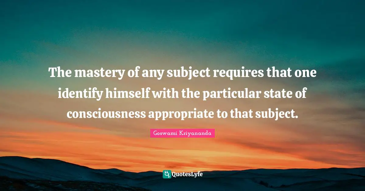 The mastery of any subject requires that one identify himself with the particular state of consciousness appropriate to that subject.