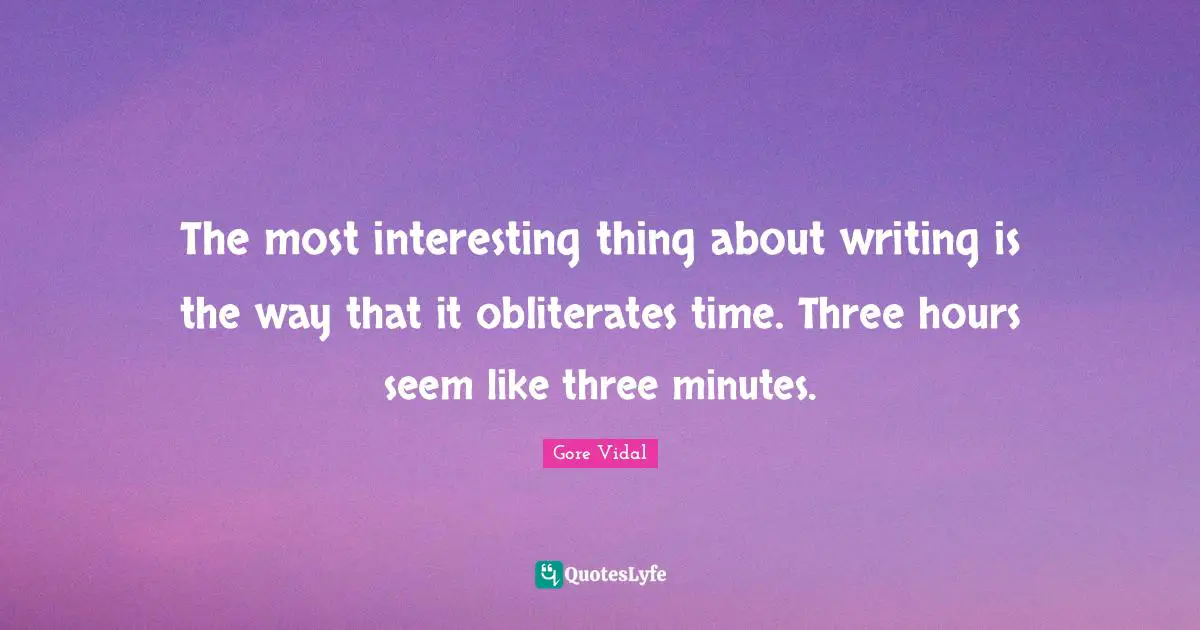 The most interesting thing about writing is the way that it obliterates time. Three hours seem like three minutes.