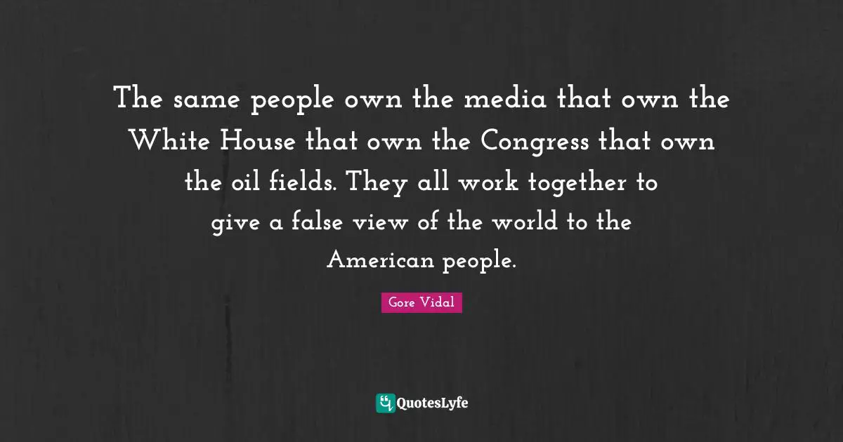 The same people own the media that own the White House that own the Congress that own the oil fields. They all work together to give a false view of the world to the American people.