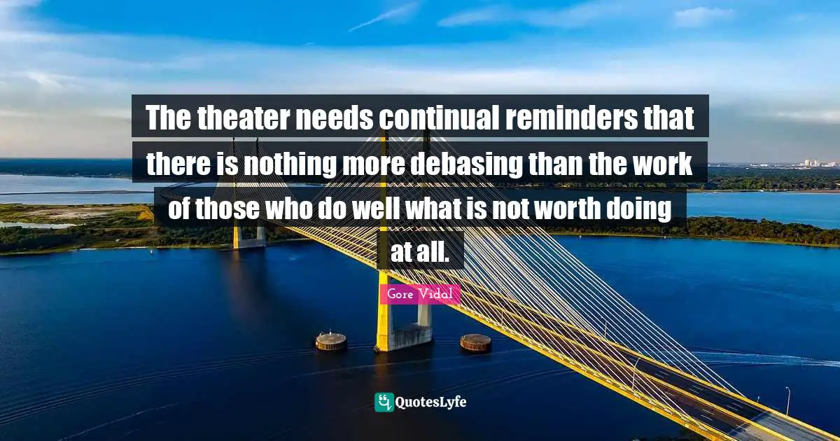 Reminders Quotes: "The theater needs continual reminders that there is nothing more debasing than the work of those who do well what is not worth doing at all."