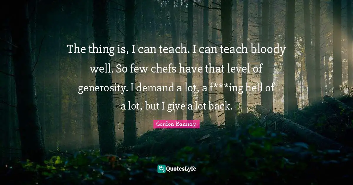 The thing is, I can teach. I can teach bloody well. So few chefs have that level of generosity. I demand a lot, a f***ing hell of a lot, but I give a lot back.