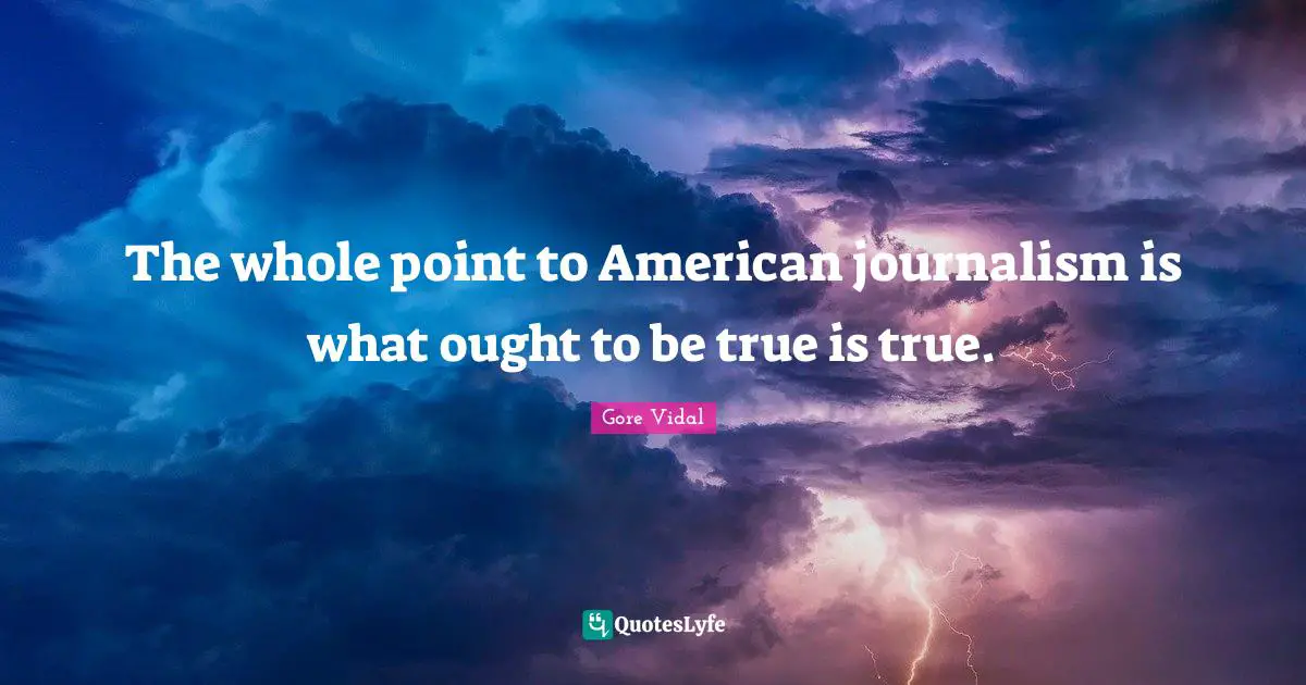 The whole point to American journalism is what ought to be true is true.