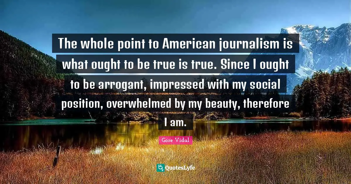 The whole point to American journalism is what ought to be true is true. Since I ought to be arrogant, impressed with my social position, overwhelmed by my beauty, therefore I am.
