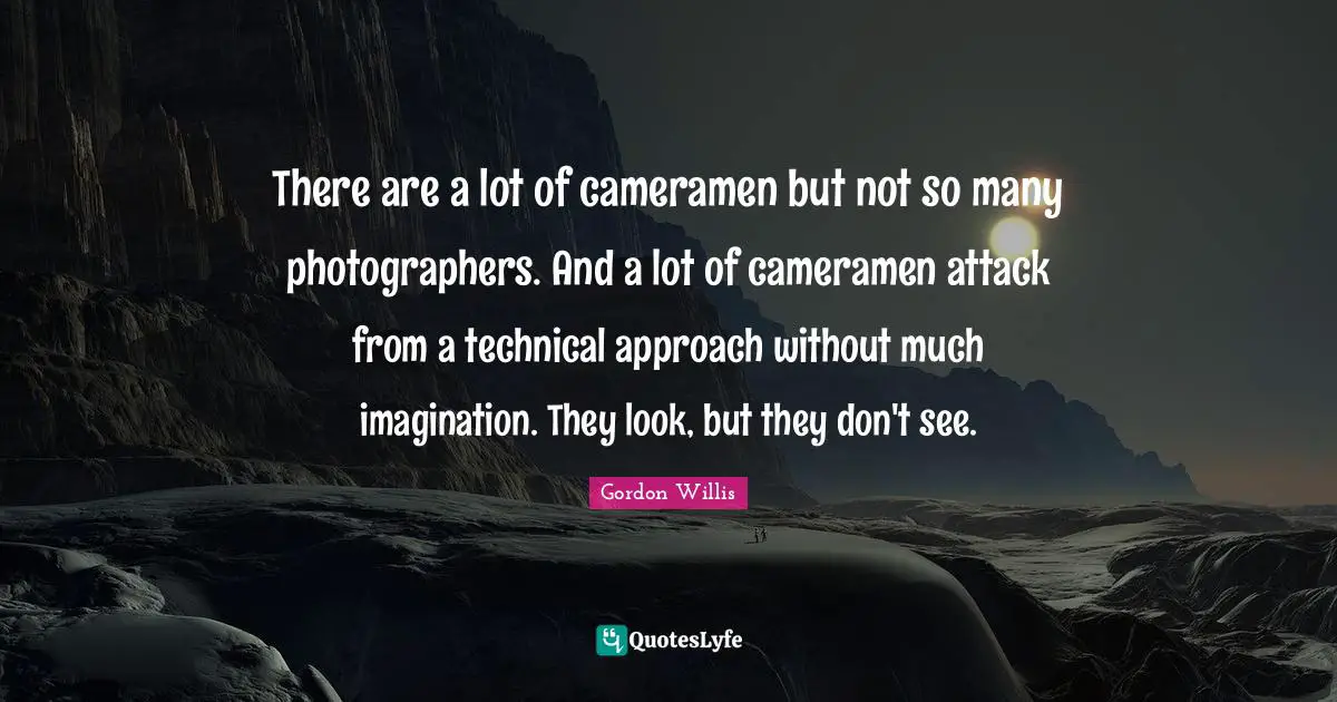 There are a lot of cameramen but not so many photographers. And a lot of cameramen attack from a technical approach without much imagination. They look, but they don't see.