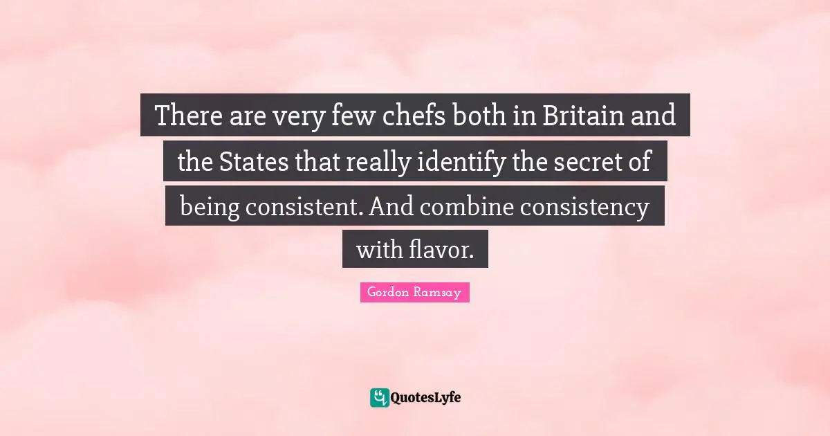 There are very few chefs both in Britain and the States that really identify the secret of being consistent. And combine consistency with flavor.