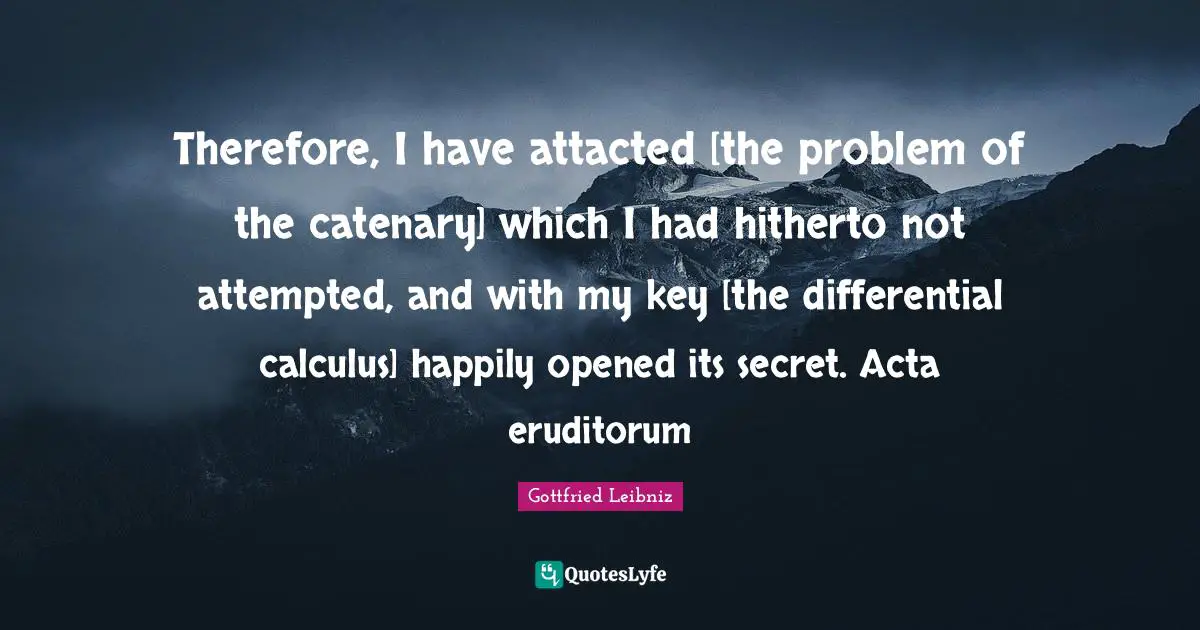 Gottfried Leibniz Quotes: "Therefore, I have attacted [the problem of the catenary] which I had hitherto not attempted, and with my key [the differential calculus] happily opened its secret. Acta eruditorum"