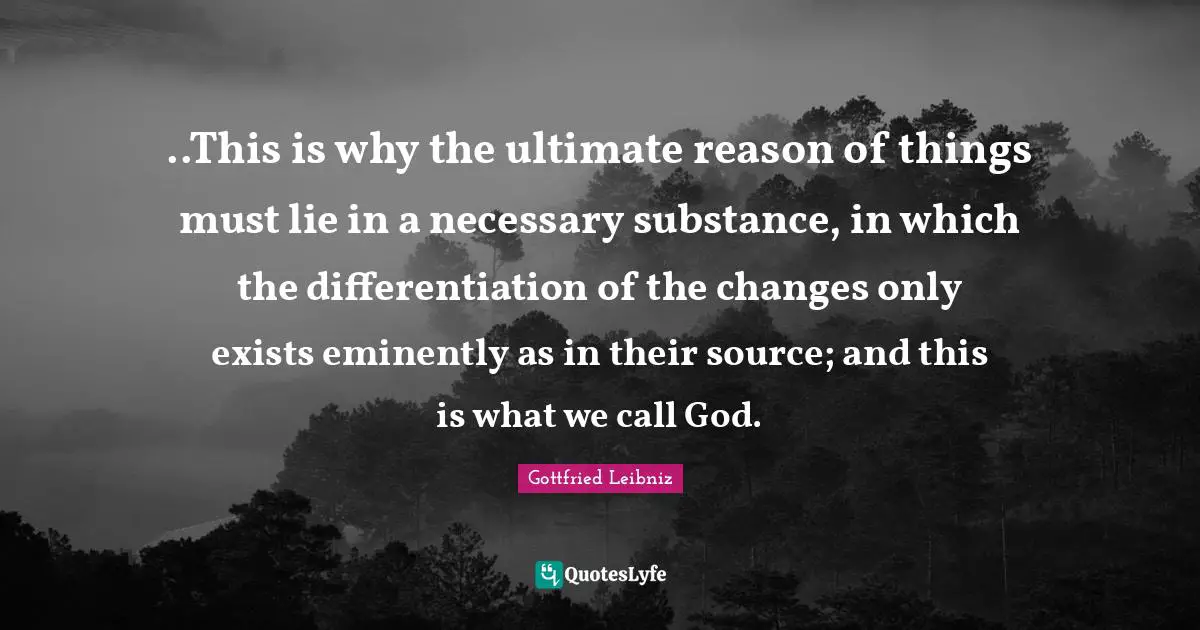 ..This is why the ultimate reason of things must lie in a necessary substance, in which the differentiation of the changes only exists eminently as in their source; and this is what we call God.