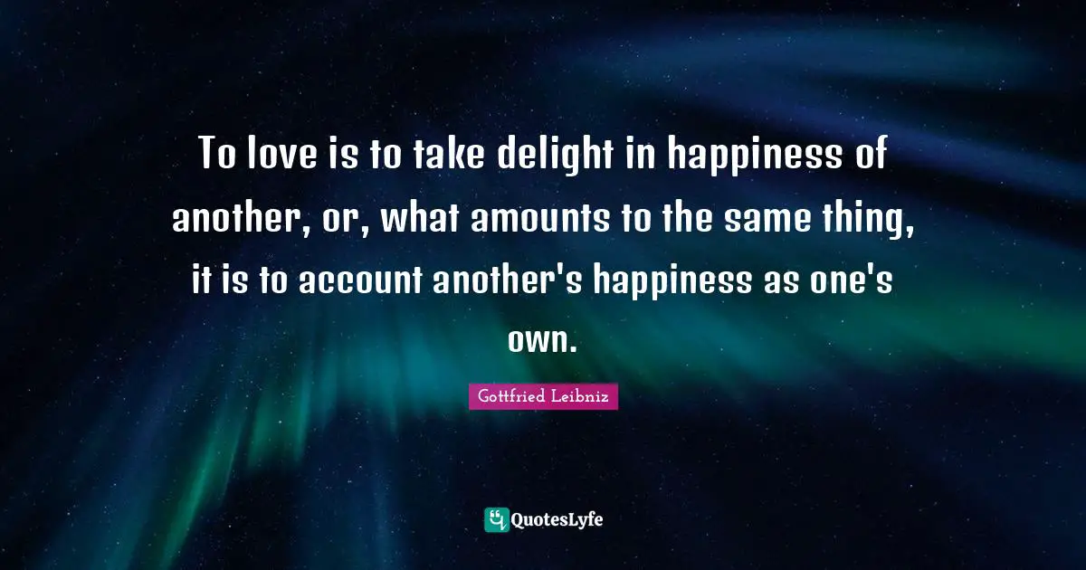 Gottfried Leibniz Quotes: "To love is to take delight in happiness of another, or, what amounts to the same thing, it is to account another's happiness as one's own."