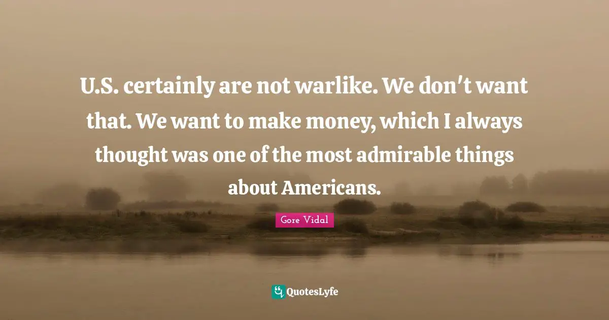 U.S. certainly are not warlike. We don't want that. We want to make money, which I always thought was one of the most admirable things about Americans.