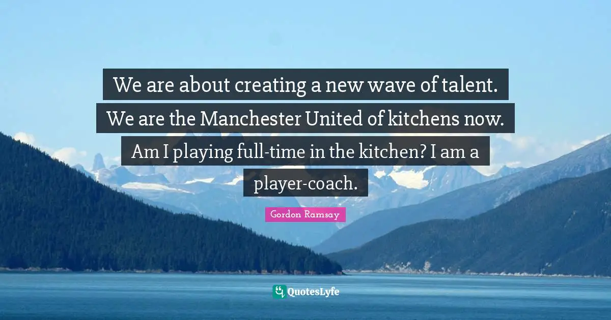 We are about creating a new wave of talent. We are the Manchester United of kitchens now. Am I playing full-time in the kitchen? I am a player-coach.