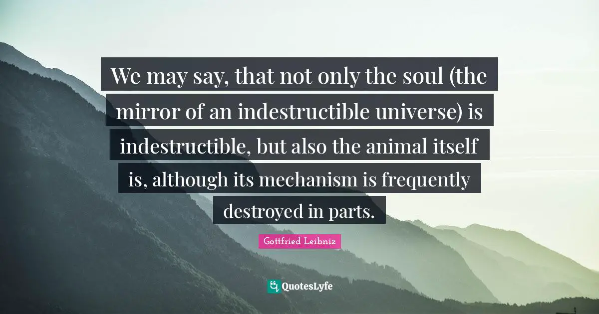Gottfried Leibniz Quotes: "We may say, that not only the soul (the mirror of an indestructible universe) is indestructible, but also the animal itself is, although its mechanism is frequently destroyed in parts."