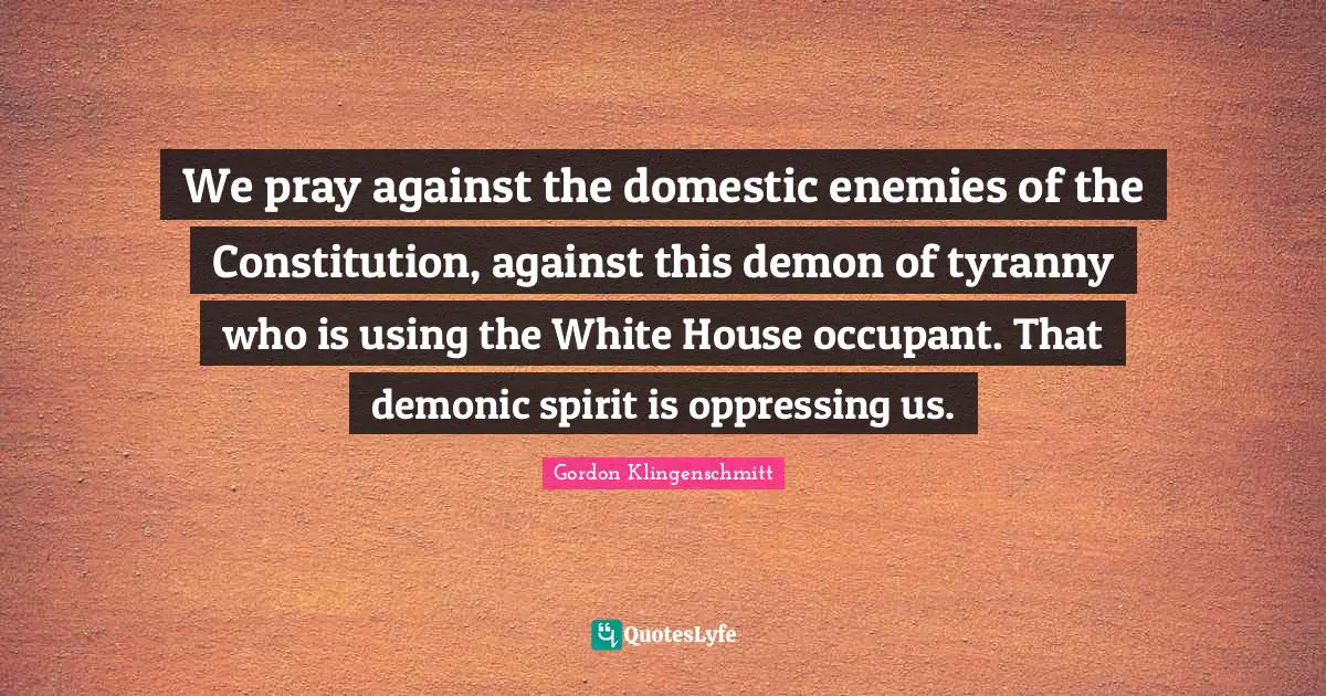 We pray against the domestic enemies of the Constitution, against this demon of tyranny who is using the White House occupant. That demonic spirit is oppressing us.