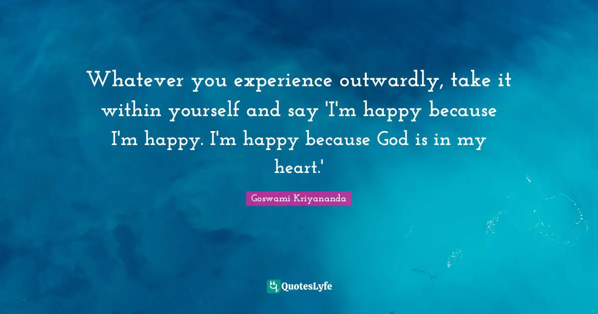 Whatever you experience outwardly, take it within yourself and say 'I'm happy because I'm happy. I'm happy because God is in my heart.'
