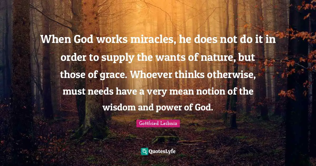 Gottfried Leibniz Quotes: "When God works miracles, he does not do it in order to supply the wants of nature, but those of grace. Whoever thinks otherwise, must needs have a very mean notion of the wisdom and power of God."