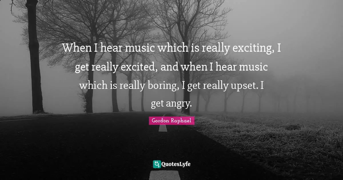 When I hear music which is really exciting, I get really excited, and when I hear music which is really boring, I get really upset. I get angry.