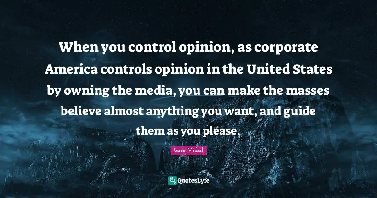 When you control opinion, as corporate America controls opinion in the United States by owning the media, you can make the masses believe almost anything you want, and guide them as you please.