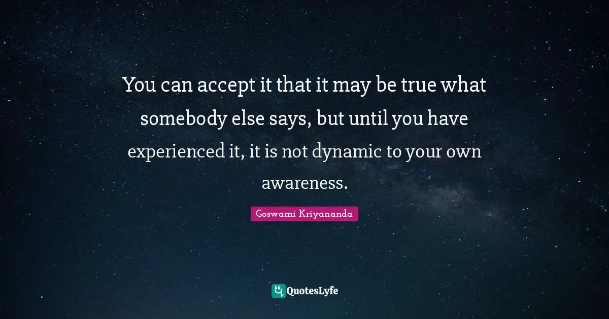 You can accept it that it may be true what somebody else says, but until you have experienced it, it is not dynamic to your own awareness.