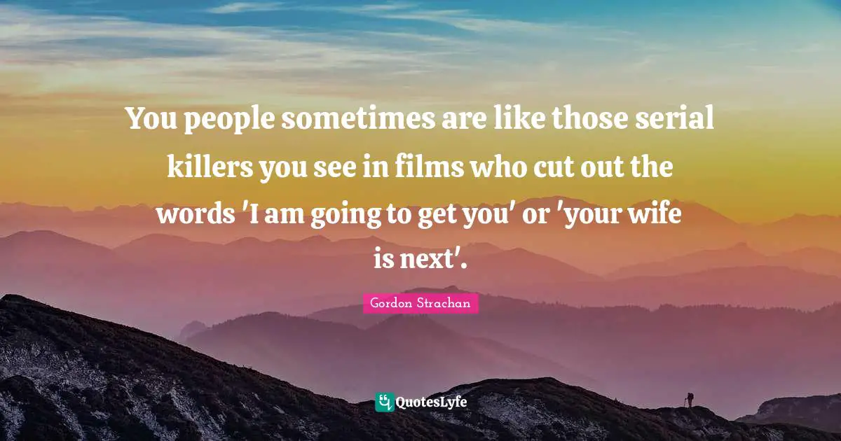 You people sometimes are like those serial killers you see in films who cut out the words 'I am going to get you' or 'your wife is next'.