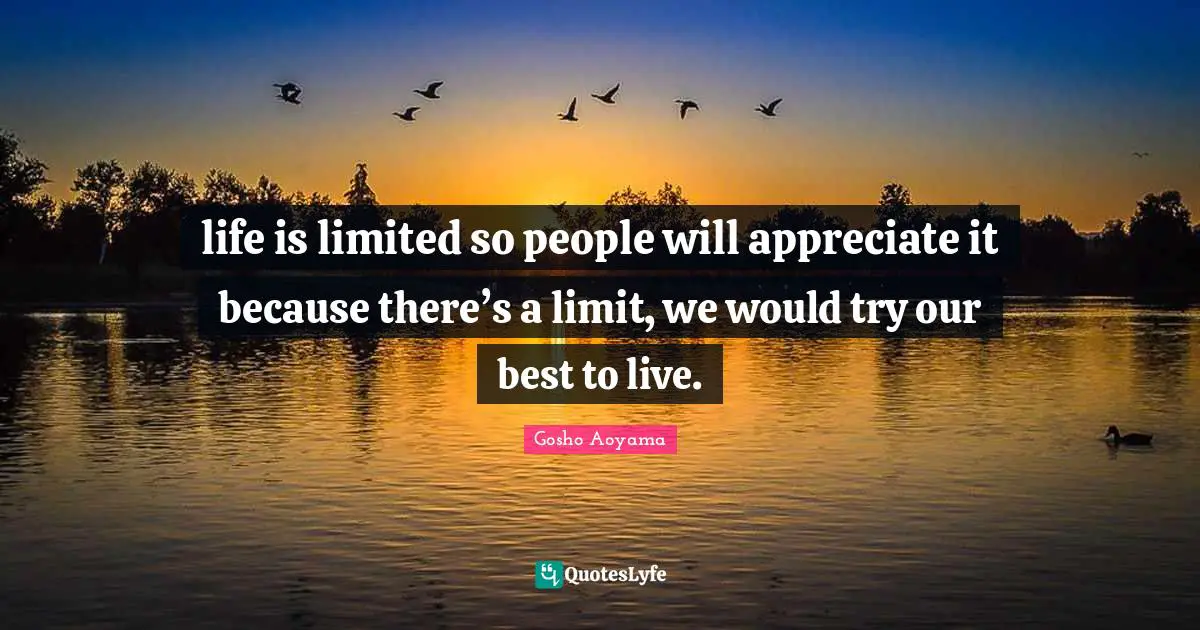 life is limited so people will appreciate it because there’s a limit, we would try our best to live.