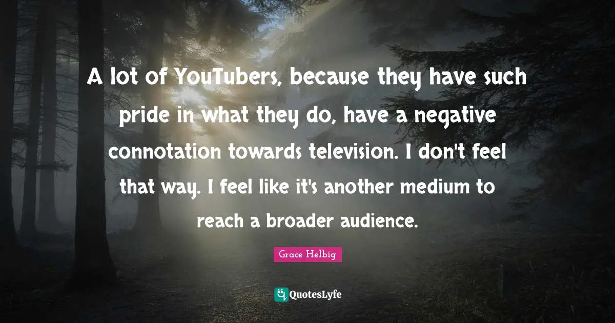 Grace Helbig Quotes: "A lot of YouTubers, because they have such pride in what they do, have a negative connotation towards television. I don't feel that way. I feel like it's another medium to reach a broader audience."