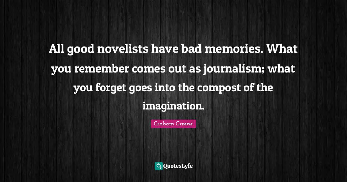 All good novelists have bad memories. What you remember comes out as journalism; what you forget goes into the compost of the imagination.