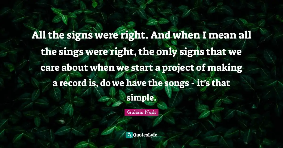 Graham Nash Quotes: "All the signs were right. And when I mean all the sings were right, the only signs that we care about when we start a project of making a record is, do we have the songs - it's that simple."