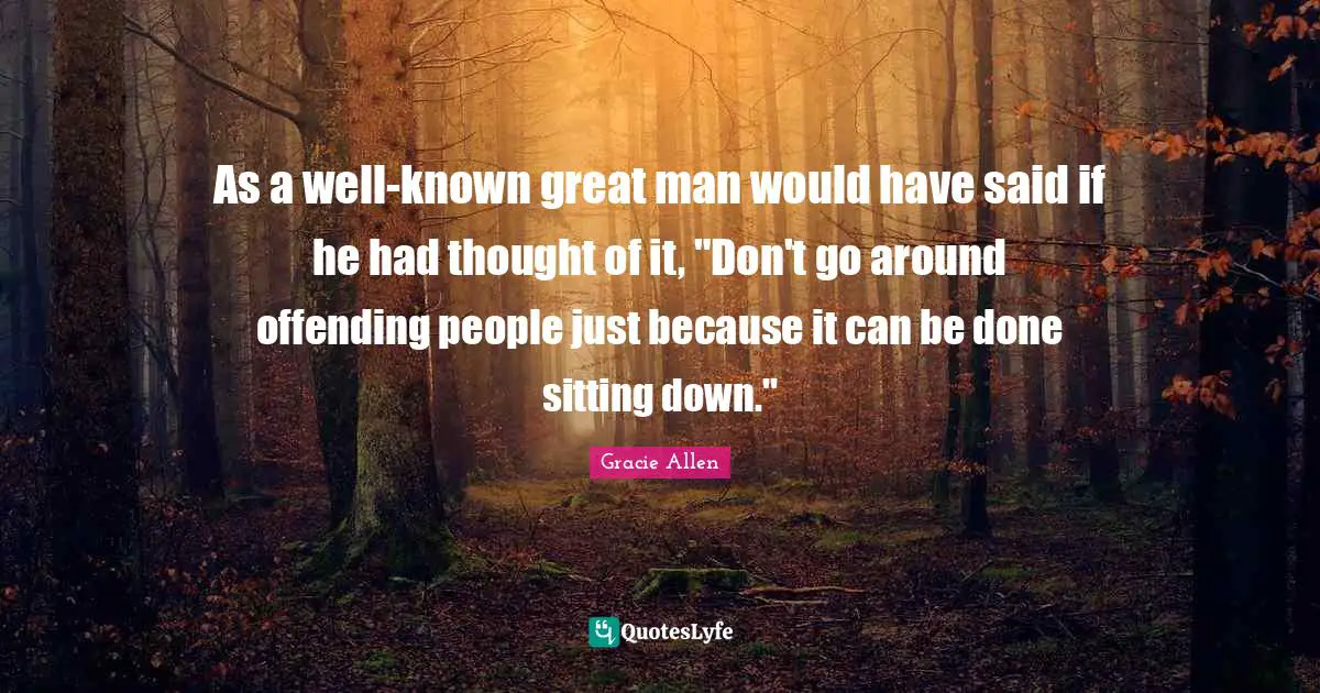 As a well-known great man would have said if he had thought of it, "Don't go around offending people just because it can be done sitting down."