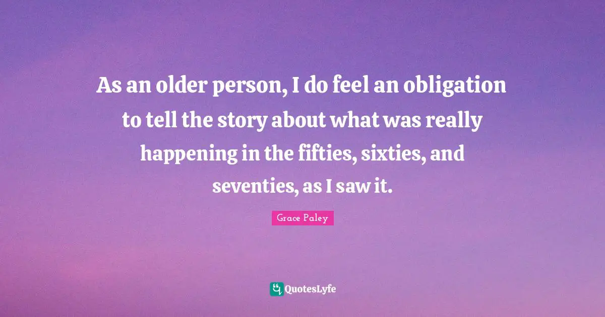 As an older person, I do feel an obligation to tell the story about what was really happening in the fifties, sixties, and seventies, as I saw it.